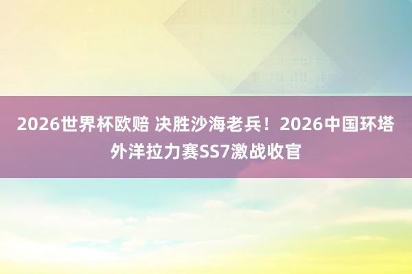 2026世界杯欧赔 决胜沙海老兵！2026中国环塔外洋拉力赛SS7激战收官