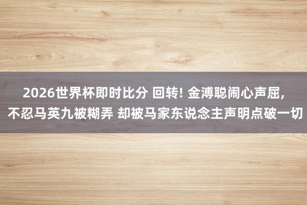 2026世界杯即时比分 回转! 金溥聪闹心声屈， 不忍马英九被糊弄 却被马家东说念主声明点破一切