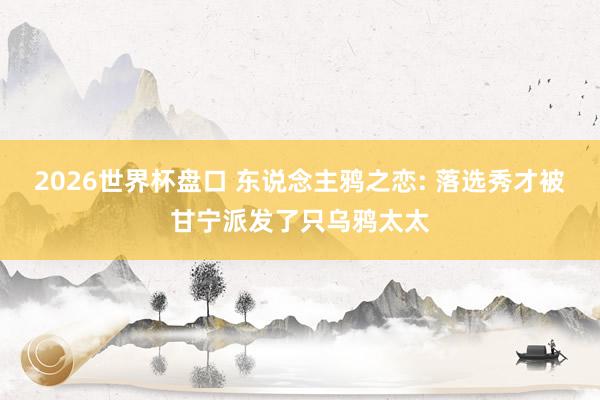 2026世界杯盘口 东说念主鸦之恋: 落选秀才被甘宁派发了只乌鸦太太