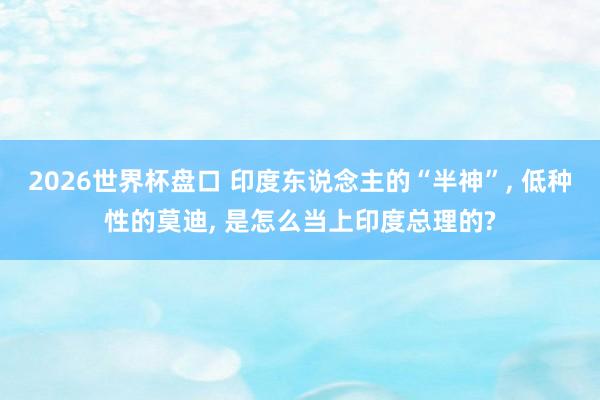 2026世界杯盘口 印度东说念主的“半神”， 低种性的莫迪， 是怎么当上印度总理的?