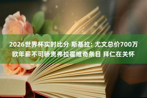 2026世界杯实时比分 斯基拉: 尤文总价700万欧年薪不可骄贵弗拉霍维奇条目 拜仁在关怀