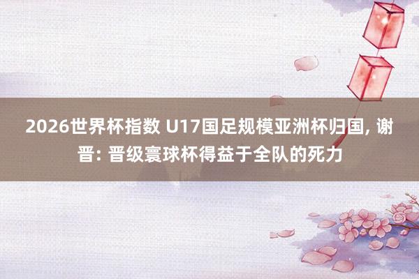 2026世界杯指数 U17国足规模亚洲杯归国， 谢晋: 晋级寰球杯得益于全队的死力