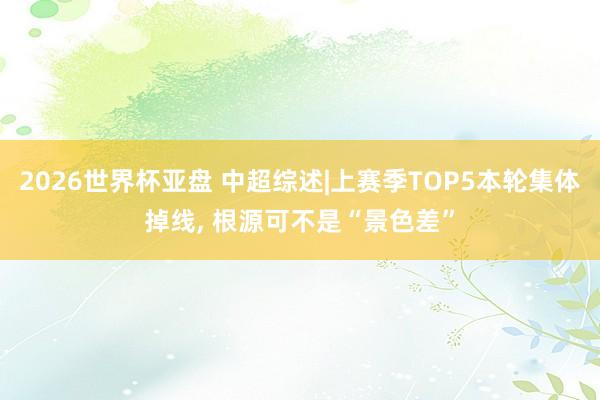 2026世界杯亚盘 中超综述|上赛季TOP5本轮集体掉线， 根源可不是“景色差”