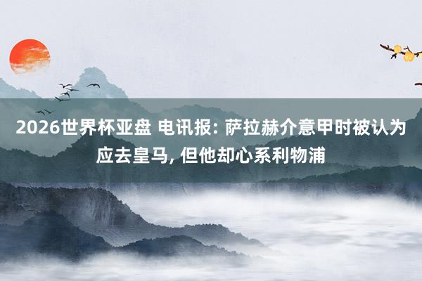 2026世界杯亚盘 电讯报: 萨拉赫介意甲时被认为应去皇马， 但他却心系利物浦