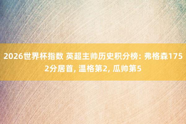 2026世界杯指数 英超主帅历史积分榜: 弗格森1752分居首， 温格第2， 瓜帅第5
