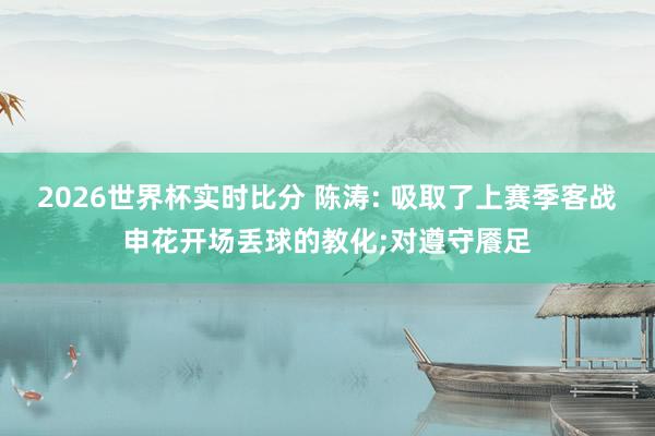 2026世界杯实时比分 陈涛: 吸取了上赛季客战申花开场丢球的教化;对遵守餍足