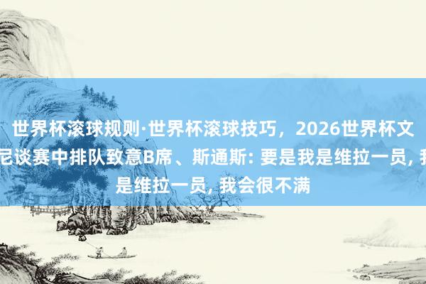 世界杯滚球规则·世界杯滚球技巧，2026世界杯文字直播 鲁尼谈赛中排队致意B席、斯通斯: 要是我是维拉一员， 我会很不满