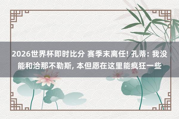 2026世界杯即时比分 赛季末离任! 孔蒂: 我没能和洽那不勒斯， 本但愿在这里能疯狂一些