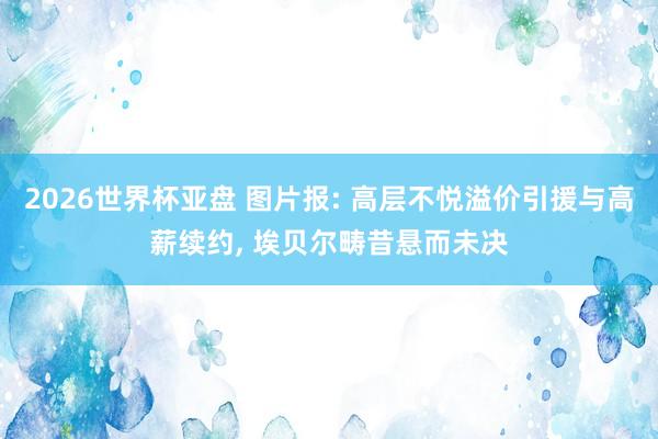 2026世界杯亚盘 图片报: 高层不悦溢价引援与高薪续约， 埃贝尔畴昔悬而未决