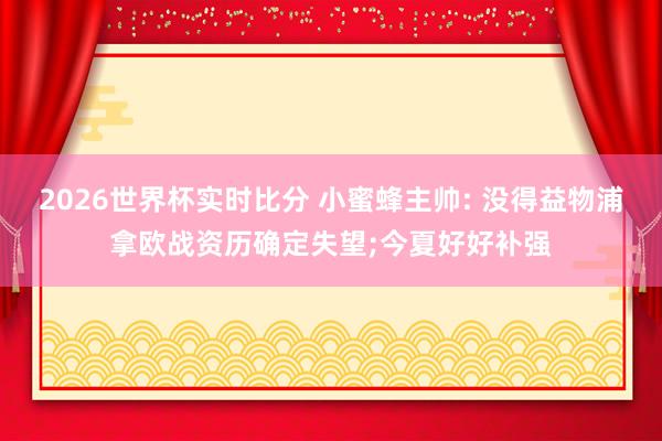 2026世界杯实时比分 小蜜蜂主帅: 没得益物浦拿欧战资历确定失望;今夏好好补强