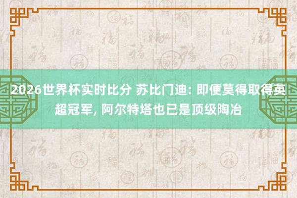 2026世界杯实时比分 苏比门迪: 即便莫得取得英超冠军， 阿尔特塔也已是顶级陶冶