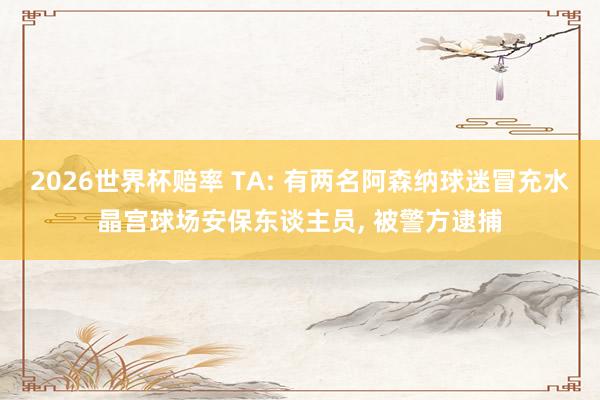 2026世界杯赔率 TA: 有两名阿森纳球迷冒充水晶宫球场安保东谈主员， 被警方逮捕
