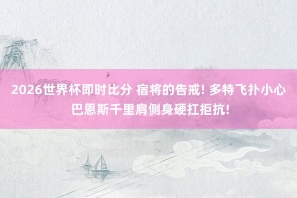 2026世界杯即时比分 宿将的告戒! 多特飞扑小心 巴恩斯千里肩侧身硬扛拒抗!