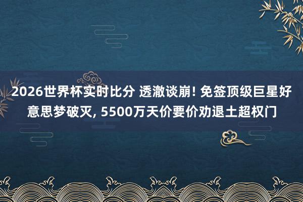 2026世界杯实时比分 透澈谈崩! 免签顶级巨星好意思梦破灭， 5500万天价要价劝退土超权门
