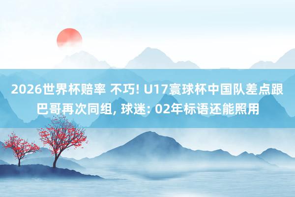 2026世界杯赔率 不巧! U17寰球杯中国队差点跟巴哥再次同组， 球迷: 02年标语还能照用