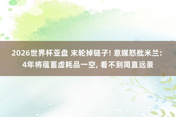 2026世界杯亚盘 末轮掉链子! 意媒怒批米兰: 4年将蕴蓄虚耗品一空， 看不到简直远景