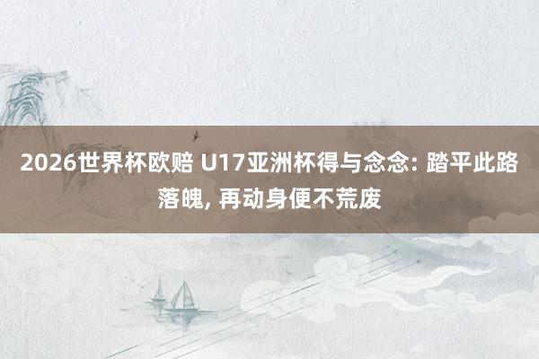 2026世界杯欧赔 U17亚洲杯得与念念: 踏平此路落魄， 再动身便不荒废