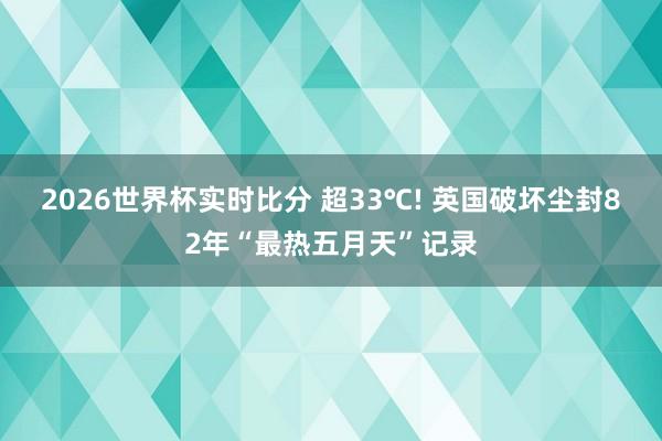 2026世界杯实时比分 超33℃! 英国破坏尘封82年“最热五月天”记录