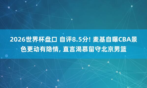 2026世界杯盘口 自评8.5分! 麦基自曝CBA景色更动有隐情， 直言渴慕留守北京男篮