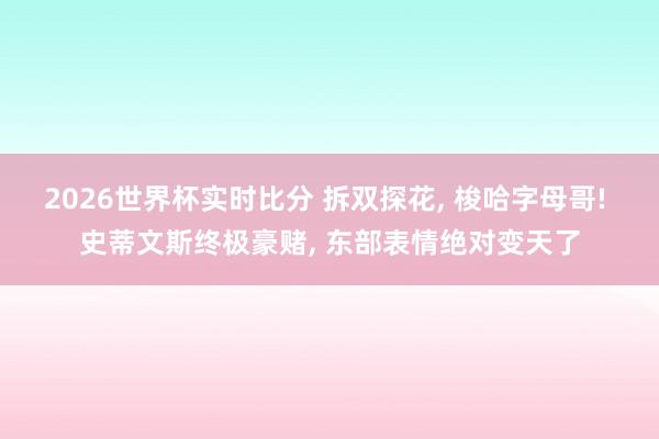 2026世界杯实时比分 拆双探花， 梭哈字母哥! 史蒂文斯终极豪赌， 东部表情绝对变天了