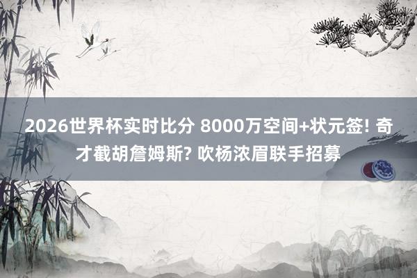 2026世界杯实时比分 8000万空间+状元签! 奇才截胡詹姆斯? 吹杨浓眉联手招募