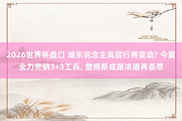2026世界杯盘口 湖东说念主高层行将变动? 今夏全力兜销3+3工兵， 詹姆斯或跟浓眉再荟萃