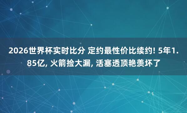 2026世界杯实时比分 定约最性价比续约! 5年1.85亿， 火箭捡大漏， 活塞透顶艳羡坏了