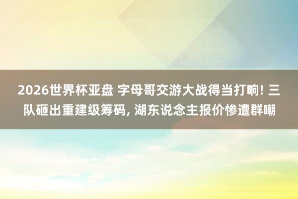 2026世界杯亚盘 字母哥交游大战得当打响! 三队砸出重建级筹码， 湖东说念主报价惨遭群嘲