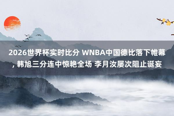 2026世界杯实时比分 WNBA中国德比落下帷幕， 韩旭三分连中惊艳全场 李月汝屡次阻止诞妄