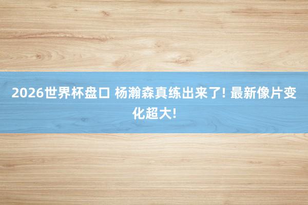 2026世界杯盘口 杨瀚森真练出来了! 最新像片变化超大!