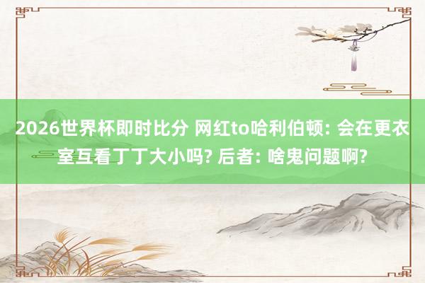 2026世界杯即时比分 网红to哈利伯顿: 会在更衣室互看丁丁大小吗? 后者: 啥鬼问题啊?