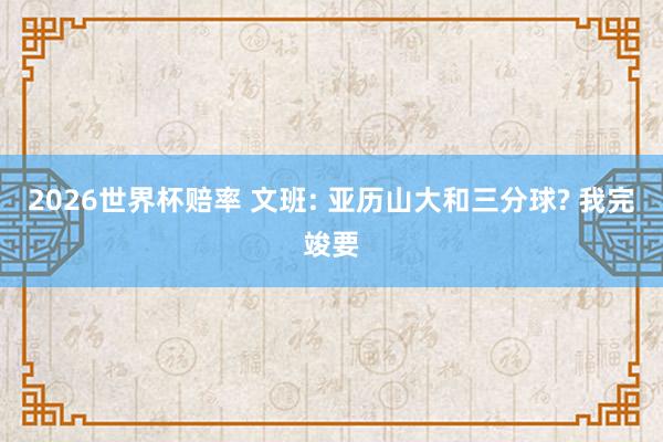 2026世界杯赔率 文班: 亚历山大和三分球? 我完竣要