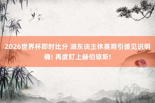 2026世界杯即时比分 湖东谈主休赛期引援见识明确! 再度盯上赫伯琼斯!