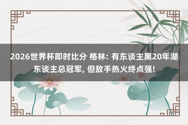 2026世界杯即时比分 格林: 有东谈主黑20年湖东谈主总冠军， 但敌手热火终点强!