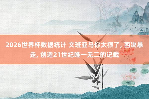 2026世界杯数据统计 文班亚马你太狠了， 西决暴走， 创造21世纪唯一无二的记载