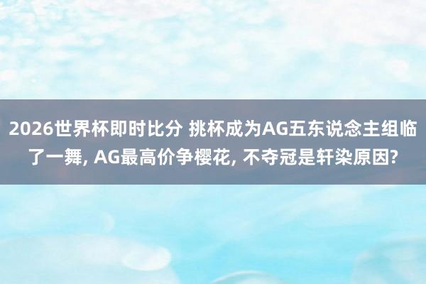 2026世界杯即时比分 挑杯成为AG五东说念主组临了一舞， AG最高价争樱花， 不夺冠是轩染原因?