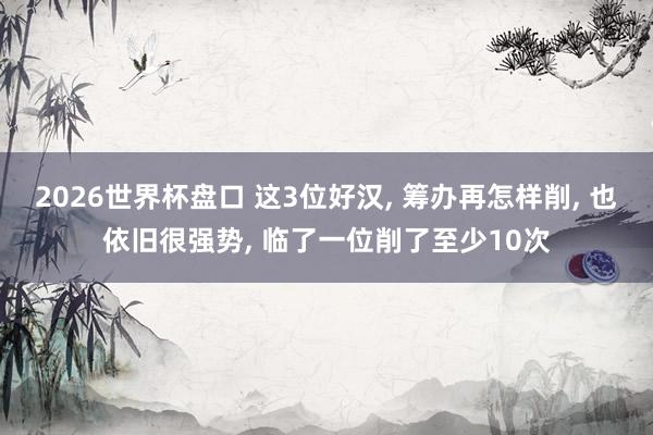 2026世界杯盘口 这3位好汉， 筹办再怎样削， 也依旧很强势， 临了一位削了至少10次