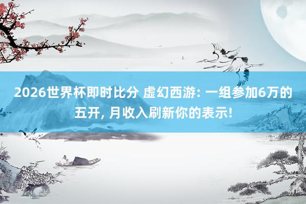 2026世界杯即时比分 虚幻西游: 一组参加6万的五开， 月收入刷新你的表示!