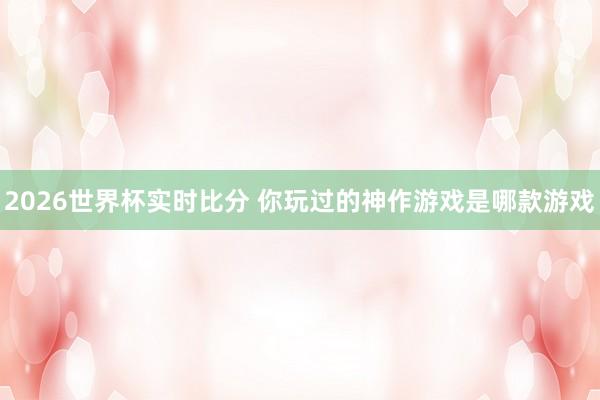 2026世界杯实时比分 你玩过的神作游戏是哪款游戏