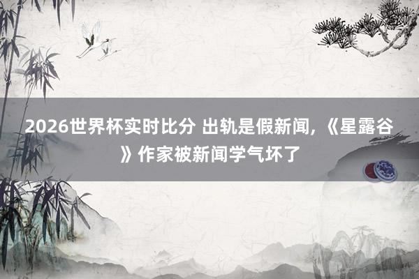 2026世界杯实时比分 出轨是假新闻， 《星露谷》作家被新闻学气坏了