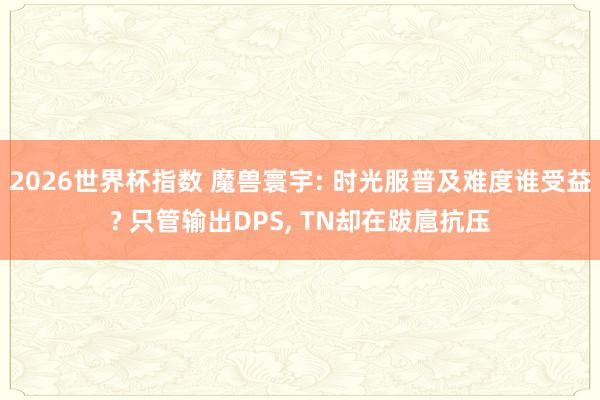 2026世界杯指数 魔兽寰宇: 时光服普及难度谁受益? 只管输出DPS， TN却在跋扈抗压