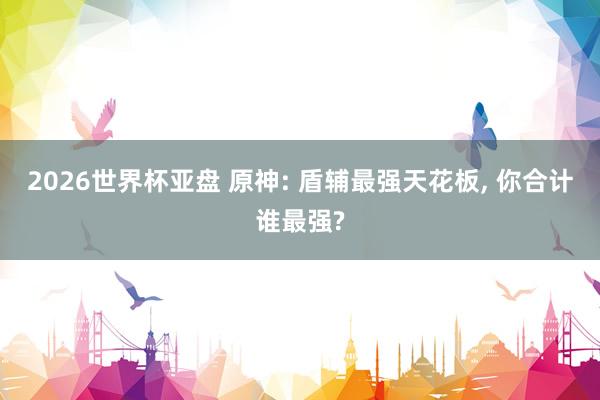 2026世界杯亚盘 原神: 盾辅最强天花板, 你合计谁最强?