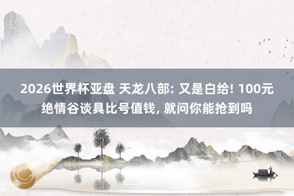 2026世界杯亚盘 天龙八部: 又是白给! 100元绝情谷谈具比号值钱， 就问你能抢到吗