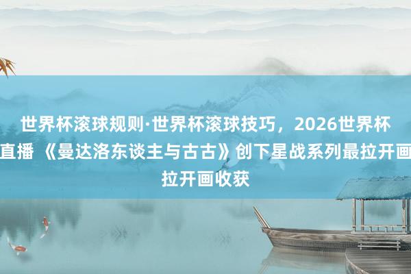世界杯滚球规则·世界杯滚球技巧，2026世界杯文字直播 《曼达洛东谈主与古古》创下星战系列最拉开画收获