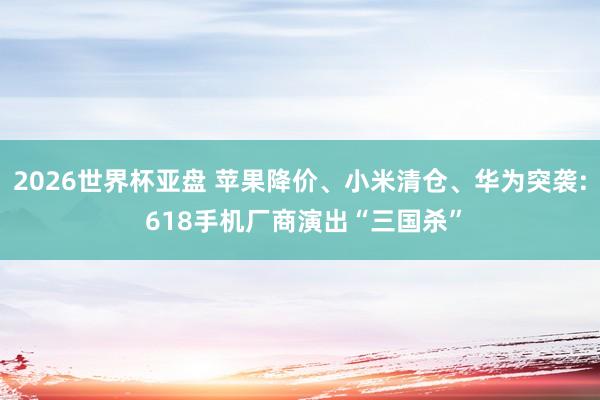 2026世界杯亚盘 苹果降价、小米清仓、华为突袭: 618手机厂商演出“三国杀”