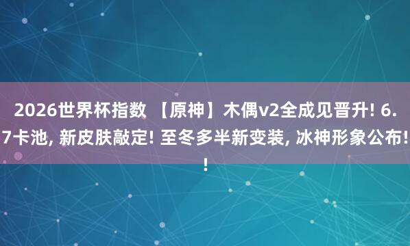 2026世界杯指数 【原神】木偶v2全成见晋升! 6.7卡池， 新皮肤敲定! 至冬多半新变装， 冰神形象公布!