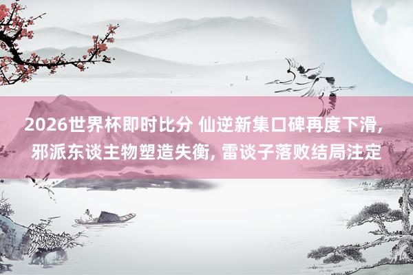 2026世界杯即时比分 仙逆新集口碑再度下滑， 邪派东谈主物塑造失衡， 雷谈子落败结局注定