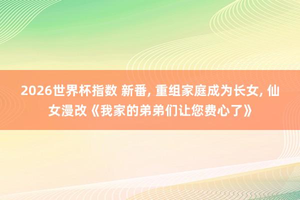 2026世界杯指数 新番， 重组家庭成为长女， 仙女漫改《我家的弟弟们让您费心了》