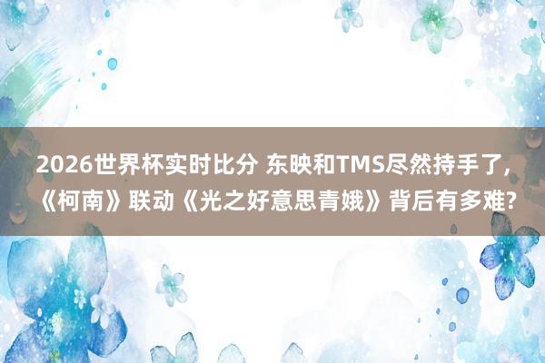 2026世界杯实时比分 东映和TMS尽然持手了， 《柯南》联动《光之好意思青娥》背后有多难?