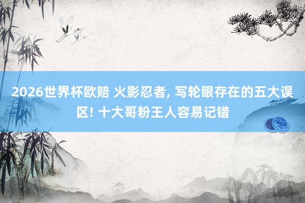 2026世界杯欧赔 火影忍者， 写轮眼存在的五大误区! 十大哥粉王人容易记错